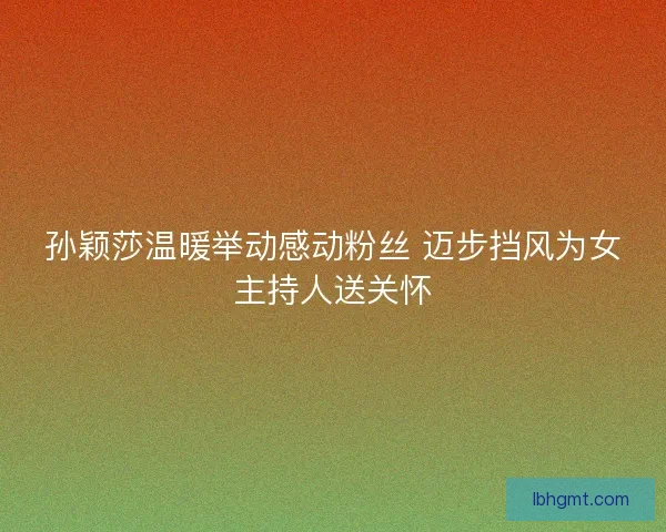 孙颖莎温暖举动感动粉丝 迈步挡风为女主持人送关怀