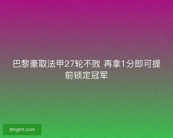 巴黎豪取法甲27轮不败 再拿1分即可提前锁定冠军 巴黎豪取法甲27轮不败 再拿1分即可提前锁定冠军