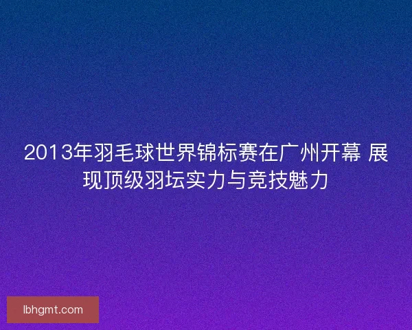 2013年羽毛球世界锦标赛在广州开幕 展现顶级羽坛实力与竞技魅力