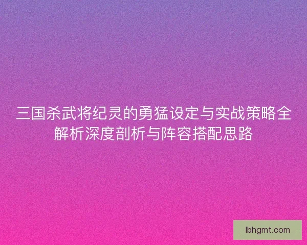 三国杀武将纪灵的勇猛设定与实战策略全解析深度剖析与阵容搭配思路