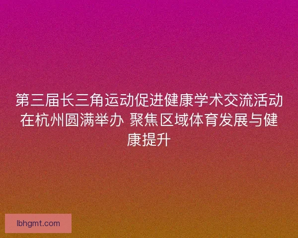 第三届长三角运动促进健康学术交流活动在杭州圆满举办 聚焦区域体育发展与健康提升
