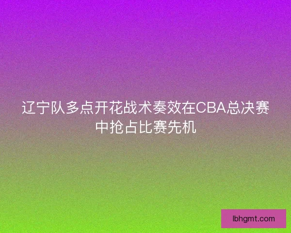 辽宁队多点开花战术奏效在CBA总决赛中抢占比赛先机